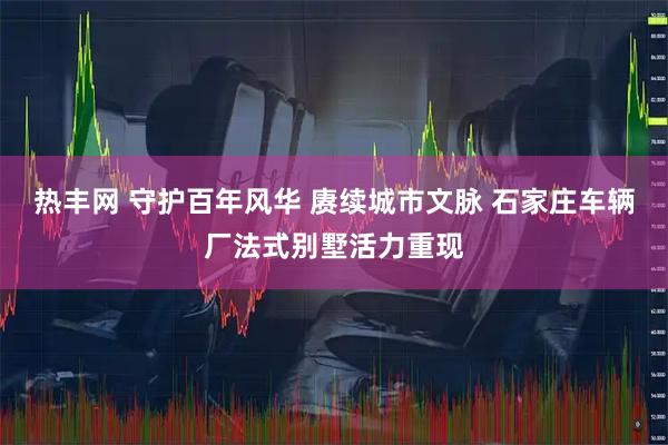 热丰网 守护百年风华 赓续城市文脉 石家庄车辆厂法式别墅活力重现