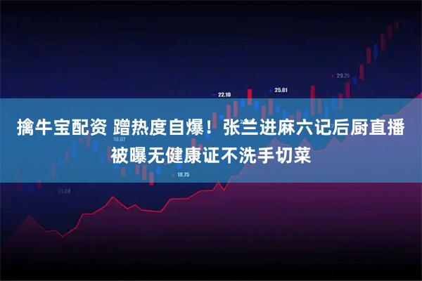 擒牛宝配资 蹭热度自爆！张兰进麻六记后厨直播被曝无健康证不洗手切菜