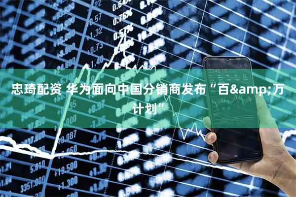 忠琦配资 华为面向中国分销商发布“百&万计划”