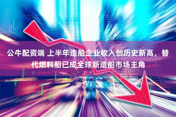 公牛配资端 上半年造船企业收入创历史新高，替代燃料船已成全球新造船市场主角