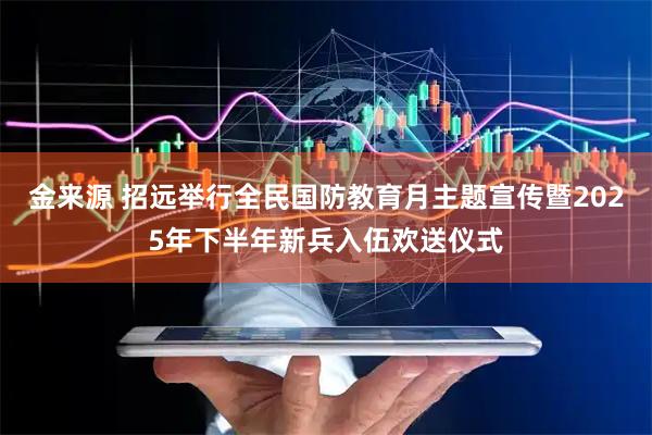 金来源 招远举行全民国防教育月主题宣传暨2025年下半年新兵入伍欢送仪式
