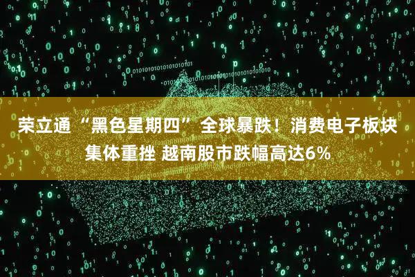 荣立通 “黑色星期四” 全球暴跌！消费电子板块集体重挫 越南股市跌幅高达6%