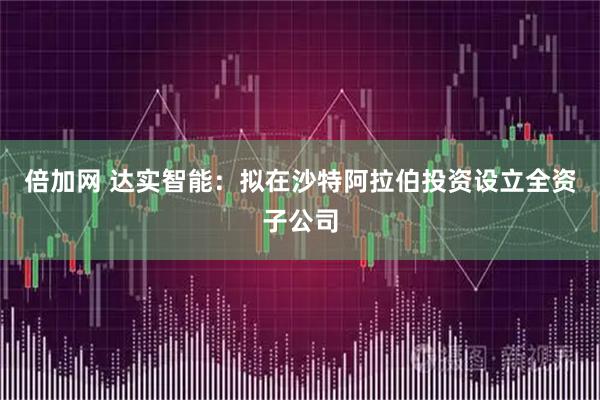 倍加网 达实智能：拟在沙特阿拉伯投资设立全资子公司