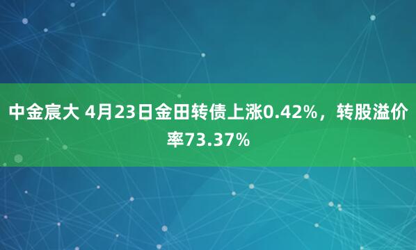 中金宸大 4月23日金田转债上涨0.42%，转股溢价率73.37%