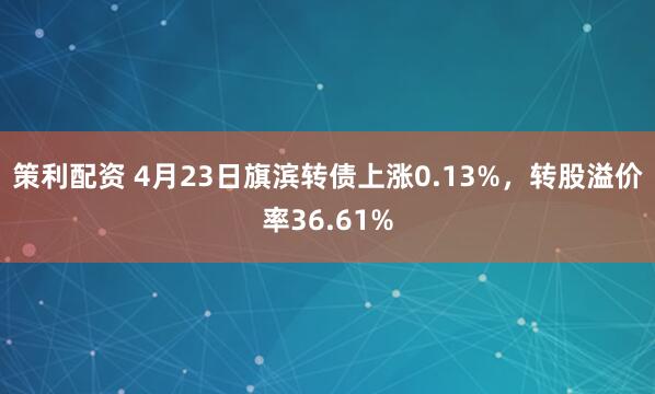 策利配资 4月23日旗滨转债上涨0.13%，转股溢价率36.61%