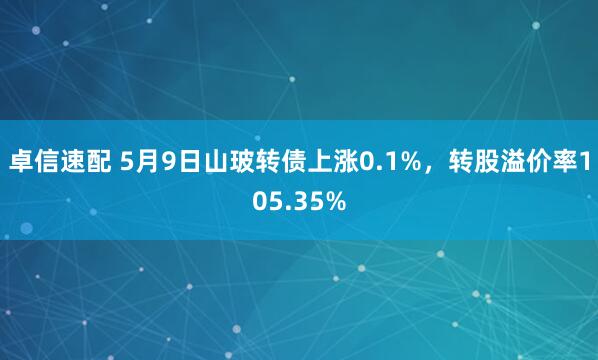 卓信速配 5月9日山玻转债上涨0.1%，转股溢价率105.35%