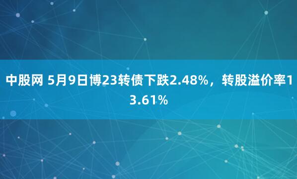 中股网 5月9日博23转债下跌2.48%，转股溢价率13.61%