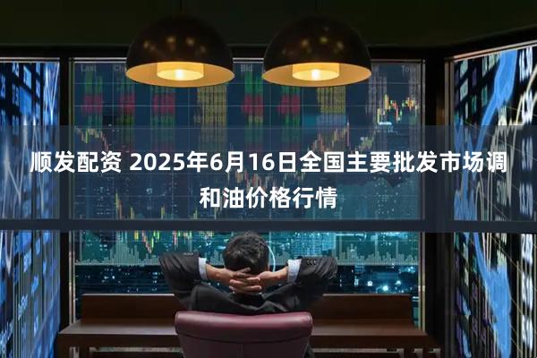 顺发配资 2025年6月16日全国主要批发市场调和油价格行情