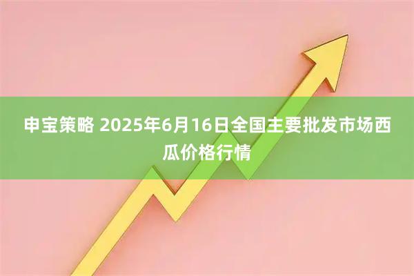 申宝策略 2025年6月16日全国主要批发市场西瓜价格行情