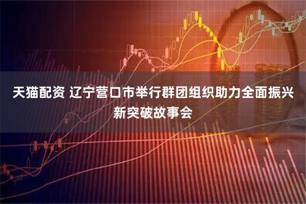 天猫配资 辽宁营口市举行群团组织助力全面振兴新突破故事会