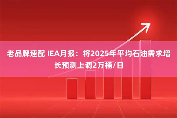 老品牌速配 IEA月报：将2025年平均石油需求增长预测上调2万桶/日