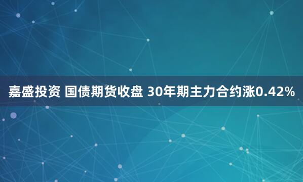 嘉盛投资 国债期货收盘 30年期主力合约涨0.42%