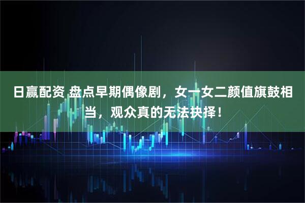 日赢配资 盘点早期偶像剧，女一女二颜值旗鼓相当，观众真的无法抉择！