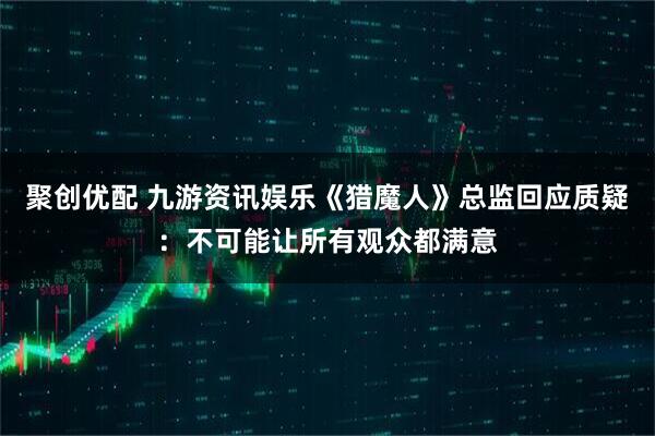 聚创优配 九游资讯娱乐《猎魔人》总监回应质疑：不可能让所有观众都满意