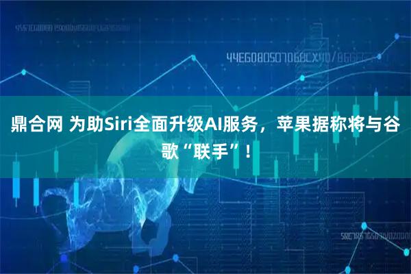 鼎合网 为助Siri全面升级AI服务，苹果据称将与谷歌“联手”！