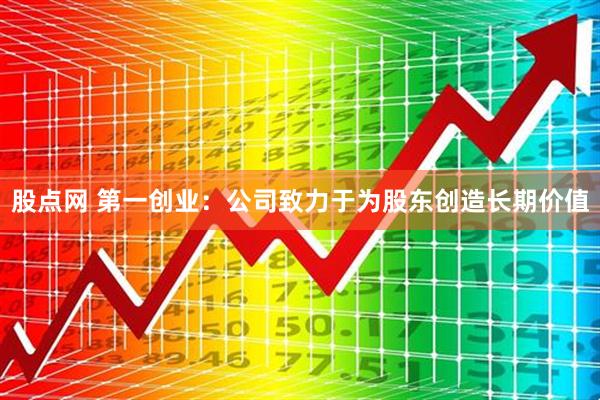 股点网 第一创业：公司致力于为股东创造长期价值