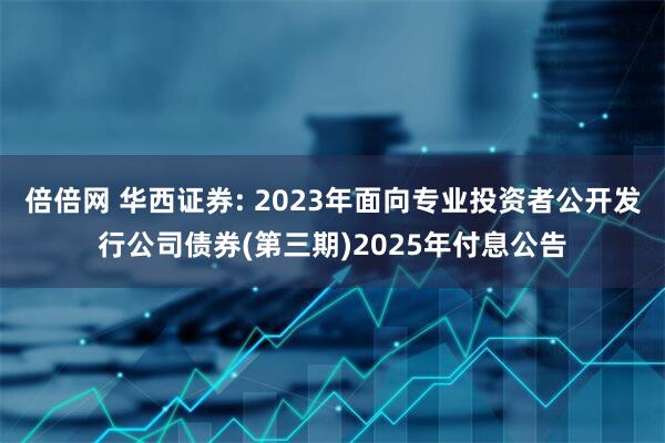 倍倍网 华西证券: 2023年面向专业投资者公开发行公司债券(第三期)2025年付息公告