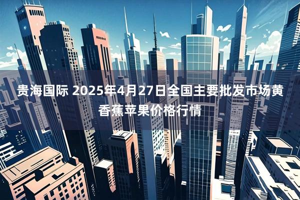 贵海国际 2025年4月27日全国主要批发市场黄香蕉苹果价格行情