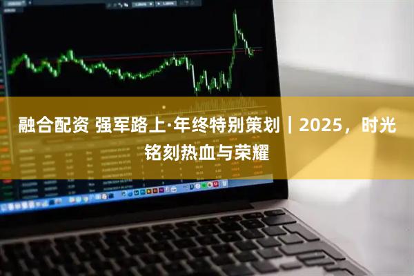 融合配资 强军路上·年终特别策划｜2025，时光铭刻热血与荣耀