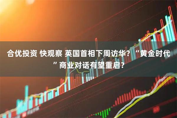 合优投资 快观察 英国首相下周访华？“黄金时代”商业对话有望重启？