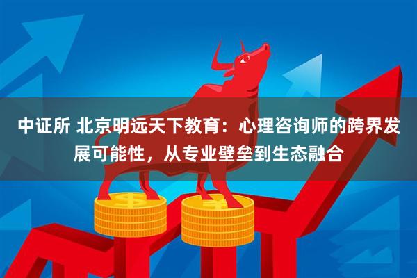 中证所 北京明远天下教育：心理咨询师的跨界发展可能性，从专业壁垒到生态融合