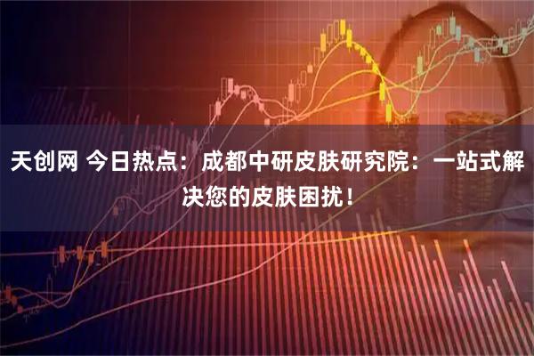天创网 今日热点：成都中研皮肤研究院：一站式解决您的皮肤困扰！