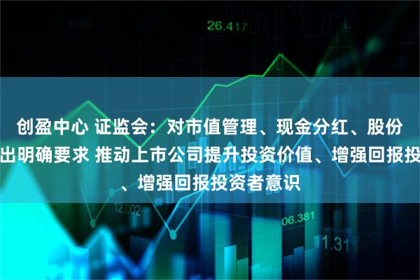 创盈中心 证监会：对市值管理、现金分红、股份回购等作出明确要求 推动上市公司提升投资价值、增强回报投资者意识