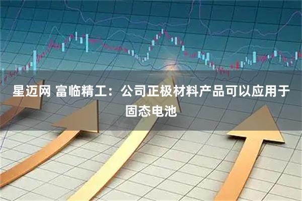 星迈网 富临精工：公司正极材料产品可以应用于固态电池