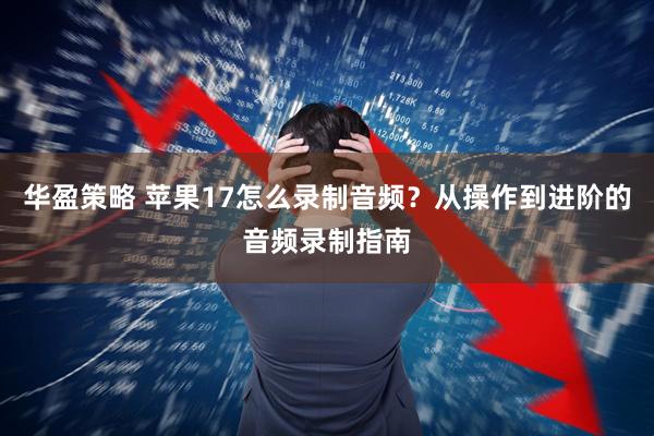 华盈策略 苹果17怎么录制音频？从操作到进阶的音频录制指南