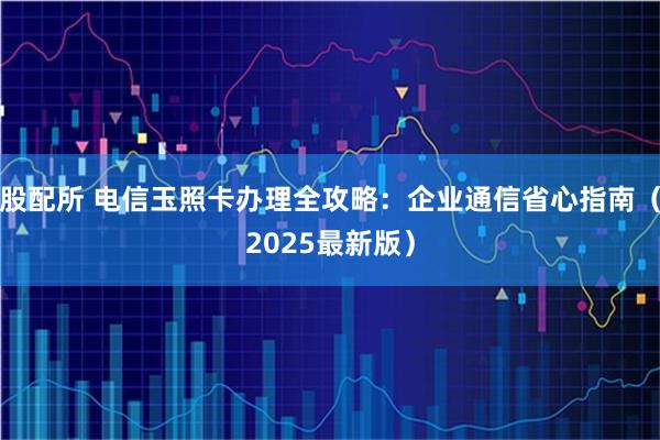 股配所 电信玉照卡办理全攻略：企业通信省心指南（2025最新版）