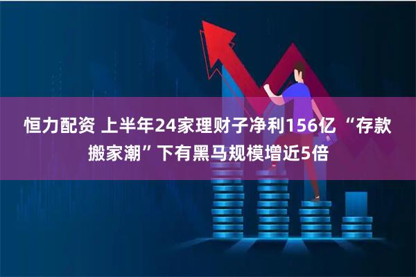 恒力配资 上半年24家理财子净利156亿 “存款搬家潮”下有黑马规模增近5倍