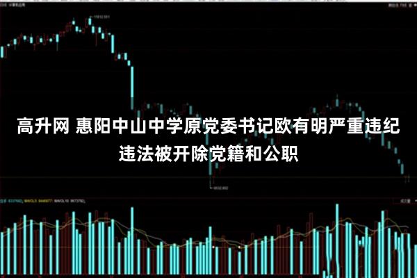 高升网 惠阳中山中学原党委书记欧有明严重违纪违法被开除党籍和公职